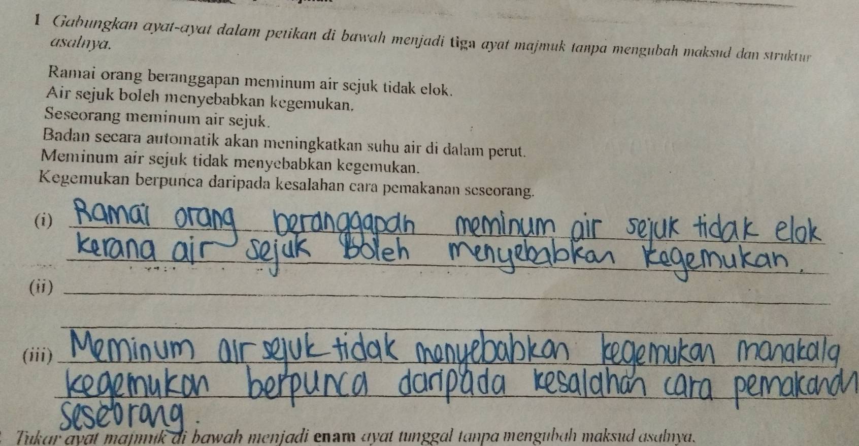 Gabungkan ayat-ayat dalam petikan di bawah menjadi tign ayat majmuk tanpa mengubah maksud dan struktur 
asalnya. 
Ramai orang beranggapan meminum air scjuk tidak elok. 
Air sejuk boleh menyebabkan kegemukan, 
Seseorang meminum air sejuk. 
Badan secara automatik akan meningkatkan suhu air di dalam perut. 
Meminum air sejuk tidak menyebabkan kegemukan. 
Kegemukan berpunca daripada kesalahan cara pemakanan seseorang. 
(i)_ 
_ 
_ 
(ii)_ 
_ 
(iii)_ 
_ 
_ 
_ 
2. Tukar ayɑt majmuk di bawah menjadi enam ayɑt tunggal tanpa mengubɑḥ maksud asalnya.