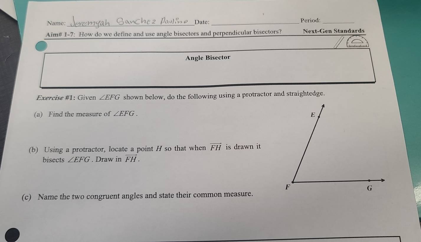 Name: _Date:_ Period:_ 
Aim# 1-7: How do we define and use angle bisectors and perpendicular bisectors? Next-Gen Standards 
Angle Bisector 
Exercise #1: Given ∠ EFG shown below, do the following using a protractor and straightedge. 
(a) Find the measure of ∠ EFG. 
(b) Using a protractor, locate a point H so that when vector FH is drawn it 
bisects ∠ EFG. Draw in vector FH. 
(c) Name the two congruent angles and state their common measure.