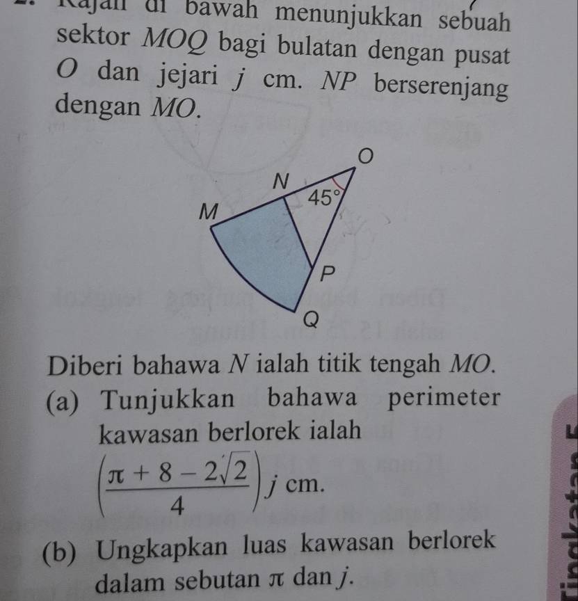 Kajah df bawah menunjukkan sebuah
sektor MOQ bagi bulatan dengan pusat
O dan jejari j cm. NP berserenjang
dengan MO.
Diberi bahawa N ialah titik tengah MO.
(a) Tunjukkan bahawa perimeter
kawasan berlorek ialah
( (π +8-2sqrt(2))/4 )jcm.
(b) Ungkapkan luas kawasan berlorek
dalam sebutan π dan j.