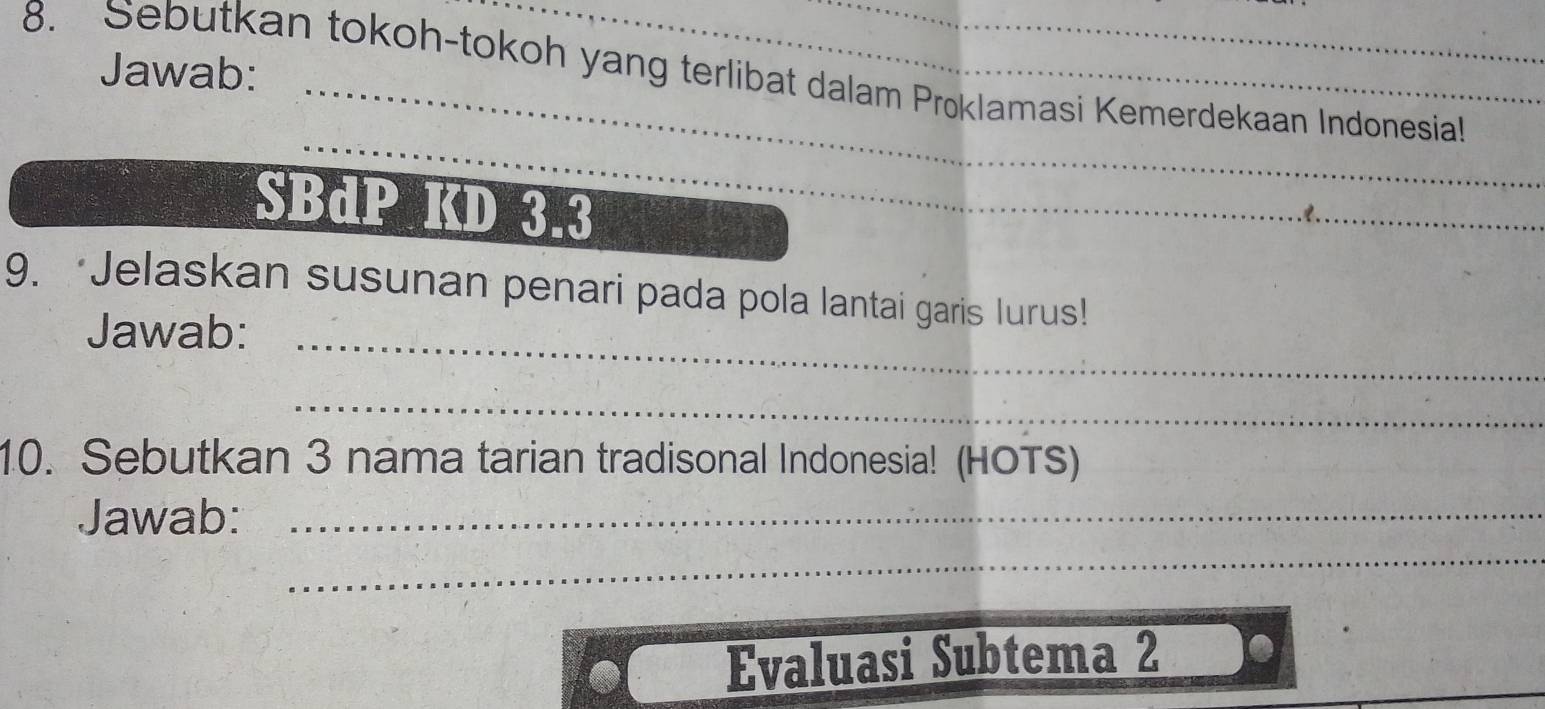 Jawab: 
8. Sebutkan tokoh-tokoh yang terlibat dalam Proklamasi Kemerdekaan Indonesia! 
_ 
SBdP KD 3.3
_ 
_ 
_ 
9. ‘Jelaskan susunan penari pada pola lantai garis Iurus! 
Jawab: 
_ 
10. Sebutkan 3 nama tarian tradisonal Indonesia! (HOTS) 
_ 
Jawab:_ 
Evaluasi Subtema 2