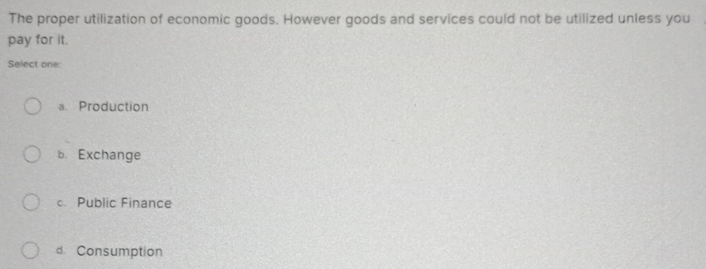 The proper utilization of economic goods. However goods and services could not be utilized unless you
pay for it.
Select one:
a. Production
b. Exchange
c. Public Finance
d. Consumption