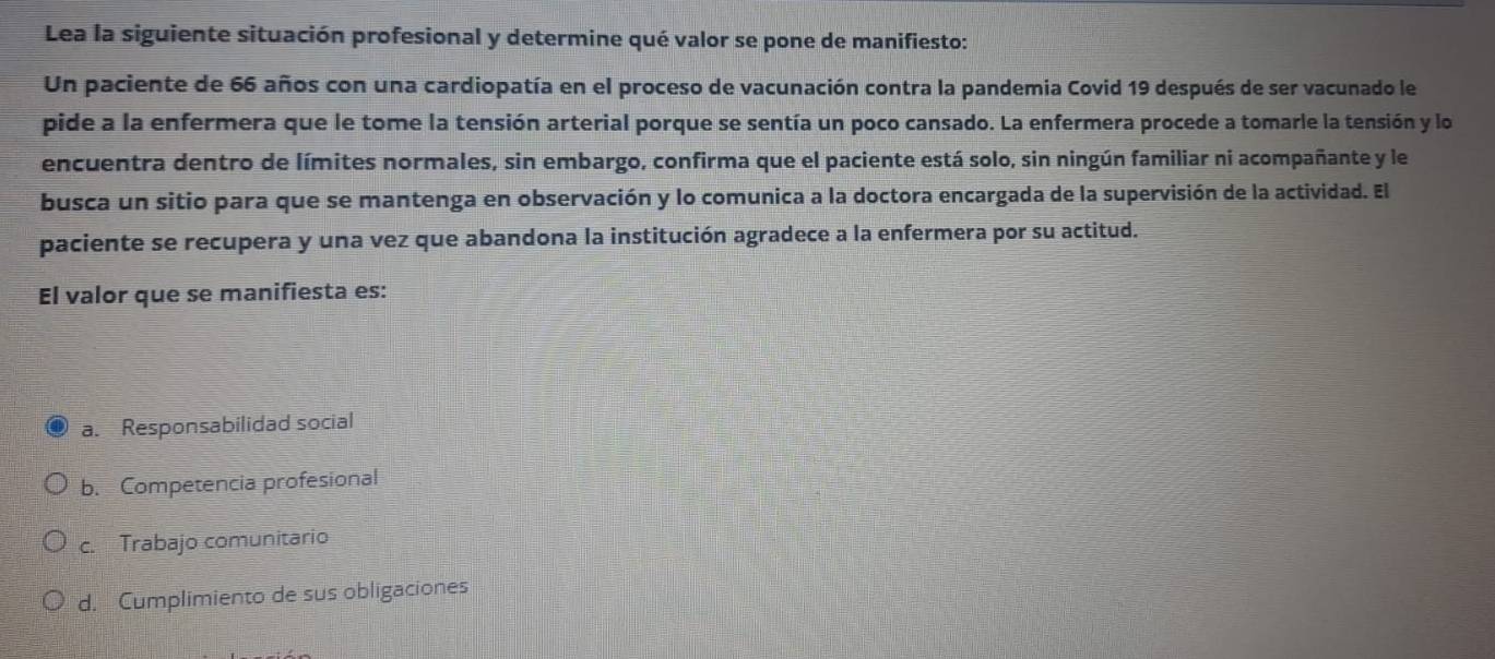 Lea la siguiente situación profesional y determine qué valor se pone de manifiesto:
Un paciente de 66 años con una cardiopatía en el proceso de vacunación contra la pandemia Covid 19 después de ser vacunado le
pide a la enfermera que le tome la tensión arterial porque se sentía un poco cansado. La enfermera procede a tomarle la tensión y lo
encuentra dentro de límites normales, sin embargo, confirma que el paciente está solo, sin ningún familiar ni acompañante y le
busca un sitio para que se mantenga en observación y lo comunica a la doctora encargada de la supervisión de la actividad. El
paciente se recupera y una vez que abandona la institución agradece a la enfermera por su actitud.
El valor que se manifiesta es:
a. Responsabilidad social
b. Competencia profesional
c. Trabajo comunitario
d. Cumplimiento de sus obligaciones