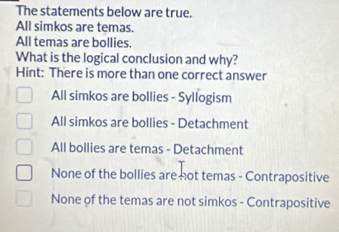 The statements below are true.
All simkos are temas.
All temas are bollies.
What is the logical conclusion and why?
Hint: There is more than one correct answer
All simkos are bollies - Syllogism
All simkos are bollies - Detachment
All bollies are temas - Detachment
None of the bollies are not temas - Contrapositive
None of the temas are not simkos - Contrapositive