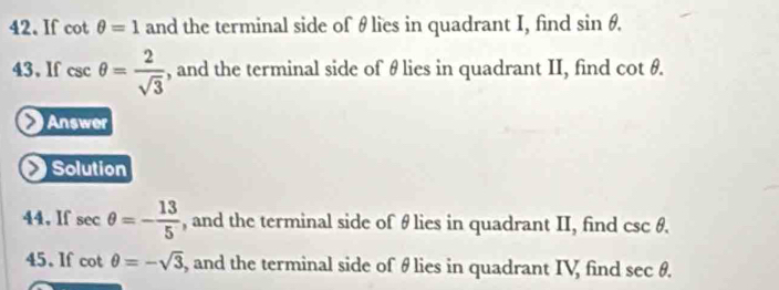 If cot θ =1 and the terminal side of θlies in quadrant I, find sin θ. 
43、If csc θ = 2/sqrt(3)  , and the terminal side of θ lies in quadrant II, find cot θ. 
Answer 
Solution 
44, If sec θ =- 13/5  , and the terminal side of θ lies in quadrant II, find csc θ. 
45. If cot θ =-sqrt(3) , and the terminal side of θ lies in quadrant IV find sec θ.