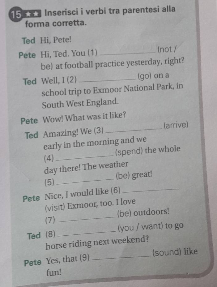 15 ★ Inserisci i verbi tra parentesi alla 
forma corretta. 
Ted Hi, Pete! 
Pete Hi, Ted. You (1) _(not / 
be) at football practice yesterday, right? 
Ted Well, I (2) _(go) on a 
school trip to Exmoor National Park, in 
South West England. 
Pete Wow! What was it like? 
Ted Amazing! We (3) _(arrive) 
early in the morning and we 
_ 
(spend) the whole 
(4) 
day there! The weather 
_ 
(5) _(be) great! 
Pete Nice, I would like (6) 
(visit) Exmoor, too. I love 
(7) _(be) outdoors! 
Ted (8) _(you / want) to go 
horse riding next weekend? 
Pete Yes, that (9) _(sound) like 
fun!