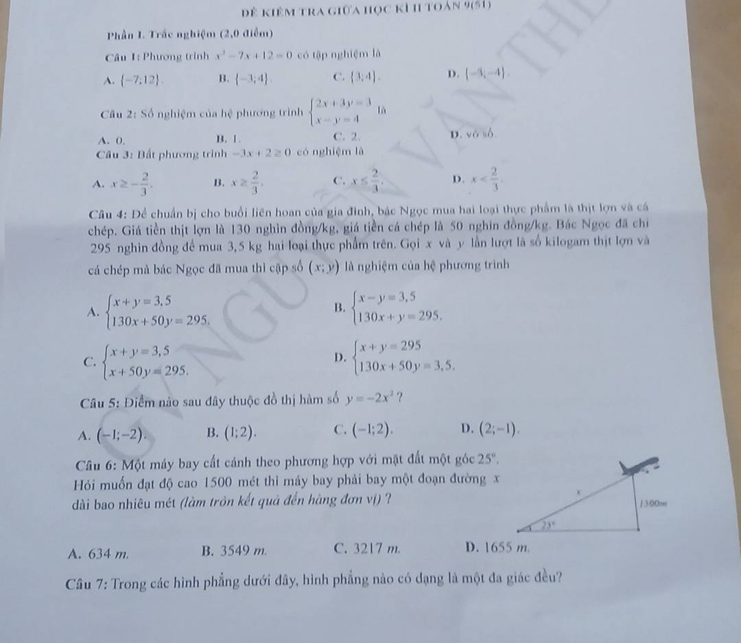 ể kiêm tra giữa học kỉ h toán 9(51)
Phần I. Trắc nghiệm (2,0 điểm)
Câu 1: Phương trình x^2-7x+12=0 có tập nghiệm là
A.  -7;12 . B.  -3,4 . C.  3,4 . D.  -3;-4 .
Câu 2: Số nghiệm của hệ phương trình beginarrayl 2x+3y=3 x-y=4endarray. là
A. 0, B. 1. C. 2. D. vosb.
* Câu 3: Bất phương trình -3x+2≥ 0 có nghiệm là
A. x≥ - 2/3 . B. x≥  2/3 . C. x≤  2/3 . D. x
Câu 4: Để chuẩn bị cho buổi liên hoan của gia đinh, bác Ngọc mua hai loại thực phẩm là thịt lợn và cá
chép. Giá tiền thịt lợn là 130 nghìn đồng/kg, giá tiền cá chép là 50 nghin đồng/kg. Bác Ngọc đã chỉ
295 nghin đồng để mua 3,5 kg hại loại thực phẩm trên. Gọi x và y lần lượt là số kilogam thịt lợn và
cá chép mà bác Ngọc đã mua thì cập số (x;y) là nghiệm của hệ phương trình
A. beginarrayl x+y=3,5 130x+50y=295.endarray. beginarrayl x-y=3,5 130x+y=295,endarray.
B.
C. beginarrayl x+y=3,5 x+50y=295.endarray. beginarrayl x+y=295 130x+50y=3,5.endarray.
D.
Câu 5: Điểm nào sau đây thuộc đồ thị hàm số y=-2x^2 ？
A. (-1;-2). B. (1;2). C. (-1;2). D. (2;-1).
*  Câu 6: Một máy bay cất cánh theo phương hợp với mặt đất một góc 25°.
Hỏi muốn đạt độ cao 1500 mét thì máy bay phải bay một đoạn đường x
dài bao nhiêu mét (làm tròn kết quả đến hàng đơn vị) ?
A. 634 m. B. 3549 m. C. 3217 m. D. 1655 m.
Câu 7: Trong các hình phẳng dưới đây, hình phẳng nào có dạng là một đa giác đều?