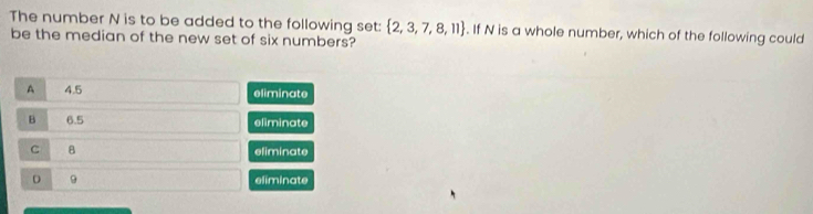 The number N is to be added to the following set:  2,3,7,8,11. If N is a whole number, which of the following could
be the median of the new set of six numbers?
A 4.5 eliminate
B 6.5 eliminate
C B eliminate
D 9 eliminate