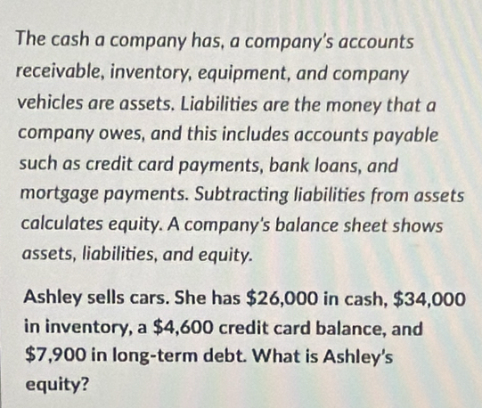 The cash a company has, a company’s accounts 
receivable, inventory, equipment, and company 
vehicles are assets. Liabilities are the money that a 
company owes, and this includes accounts payable 
such as credit card payments, bank loans, and 
mortgage payments. Subtracting liabilities from assets 
calculates equity. A company's balance sheet shows 
assets, liabilities, and equity. 
Ashley sells cars. She has $26,000 in cash, $34,000
in inventory, a $4,600 credit card balance, and
$7,900 in long-term debt. What is Ashley's 
equity?