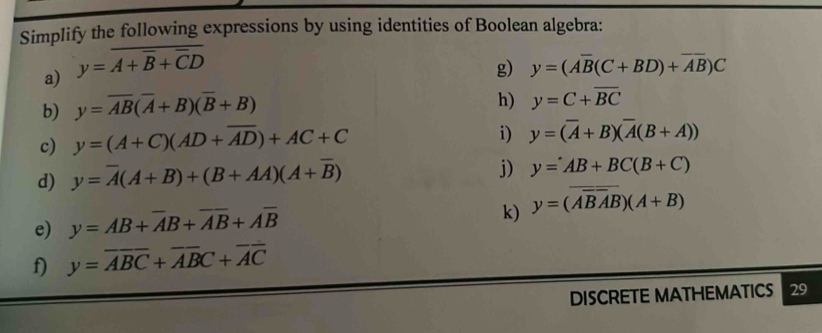 Simplify the following expressions by using identities of Boolean algebra: 
a) y=overline A+overline B+overline CD
g) y=(Aoverline B(C+BD)+overline AB)C
b) y=overline AB(overline A+B)(overline B+B)
h) y=C+overline BC
c) y=(A+C)(AD+overline AD)+AC+C
i) y=(overline A+B)(overline A(B+A))
d) y=overline A(A+B)+(B+AA)(A+overline B)
j) y=AB+BC(B+C)
e) y=AB+overline AB+overline Aoverline B+Aoverline B
k) y=(overline ABAB)(A+B)
f) y=overline ABC+overline ABC+overline AC
DISCRETE MATHEMATICS 29