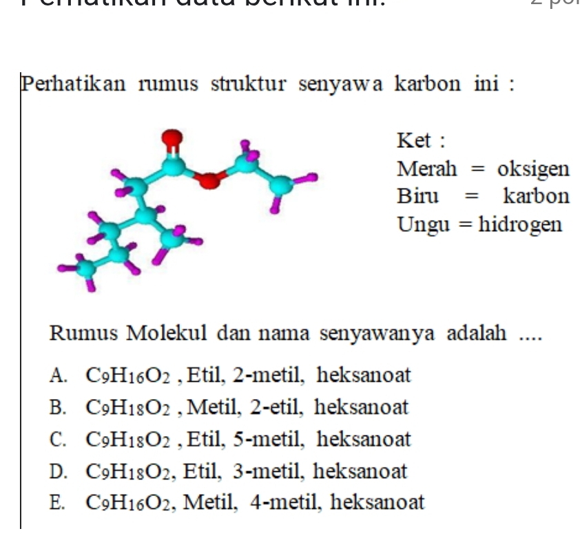 Perhatikan rumus struktur senyawa karbon ini :
Ket :
Merah = oksigen
Biru = karbon
Ungu = hidrogen
Rumus Molekul dan nama senyawanya adalah ....
A. C_9H_16O_2 , Etil, 2 -metil, heksanoat
B. C_9H_18O_2 , Metil, 2 -etil, heksanoat
C. C_9H_18O_2 , Etil, 5 -metil, heksanoat
D. C_9H_18O_2 , Etil, 3 -metil, heksanoat
E. C_9H_16O_2 , Metil, 4-metil, heksanoat