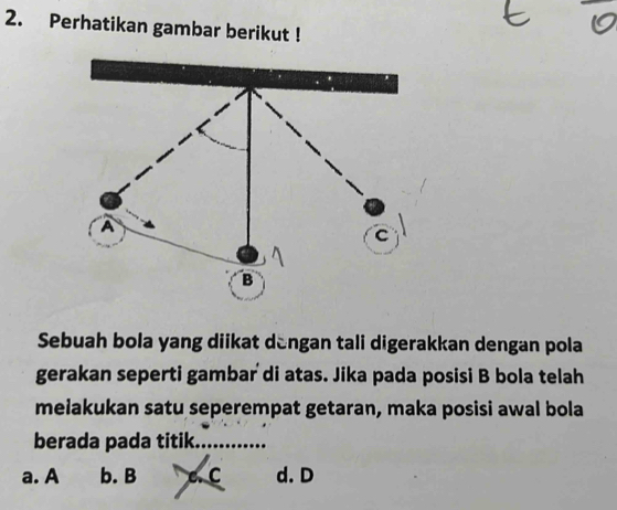 Perhatikan gambar berikut !
A
C
B
Sebuah bola yang diikat dengan tali digerakkan dengan pola
gerakan seperti gambar di atas. Jika pada posisi B bola telah
melakukan satu seperempat getaran, maka posisi awal bola
berada pada titik_
a. A b. B a C d. D