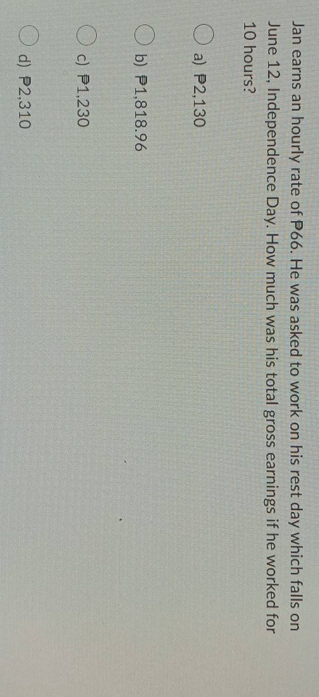 Jan earns an hourly rate of P66. He was asked to work on his rest day which falls on
June 12, Independence Day. How much was his total gross earnings if he worked for
10 hours?
a) P2,130
b) P1,818.96
c) P1,230
d) P2,310