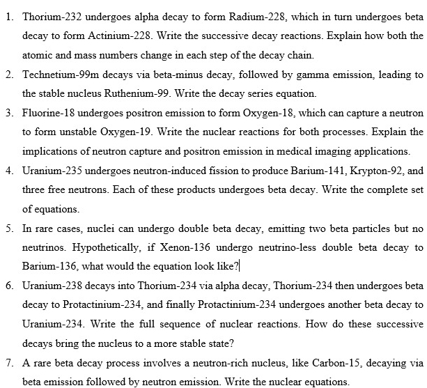 Thorium- 232 undergoes alpha decay to form Radium- 228, which in turn undergoes beta 
decay to form Actinium- 228. Write the successive decay reactions. Explain how both the 
atomic and mass numbers change in each step of the decay chain. 
2. Technetium- 99m decays via beta-minus decay, followed by gamma emission, leading to 
the stable nucleus Ruthenium- 99. Write the decay series equation. 
3. Fluorine- 18 undergoes positron emission to form Oxygen- 18, which can capture a neutron 
to form unstable Oxygen- 19. Write the nuclear reactions for both processes. Explain the 
implications of neutron capture and positron emission in medical imaging applications. 
4. Uranium- 235 undergoes neutron-induced fission to produce Barium- 141, Krypton- 92, and 
three free neutrons. Each of these products undergoes beta decay. Write the complete set 
of equations. 
5. In rare cases, nuclei can undergo double beta decay, emitting two beta particles but no 
neutrinos. Hypothetically, if Xenon- 136 undergo neutrino-less double beta decay to 
Barium- 136, what would the equation look like? 
6. Uranium- 238 decays into Thorium- 234 via alpha decay, Thorium- 234 then undergoes beta 
decay to Protactinium- 234, and finally Protactinium- 234 undergoes another beta decay to 
Uranium- 234. Write the full sequence of nuclear reactions. How do these successive 
decays bring the nucleus to a more stable state? 
7. A rare beta decay process involves a neutron-rich nucleus, like Carbon- 15, decaying via 
beta emission followed by neutron emission. Write the nuclear equations.