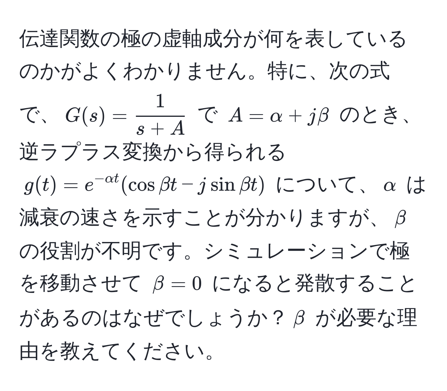 伝達関数の極の虚軸成分が何を表しているのかがよくわかりません。特に、次の式で、$G(s) =  1/s + A $ で $A = alpha + jbeta$ のとき、逆ラプラス変換から得られる $g(t) = e^(-alpha t) (cos beta t - j sin beta t)$ について、$alpha$ は減衰の速さを示すことが分かりますが、$beta$ の役割が不明です。シミュレーションで極を移動させて $beta = 0$ になると発散することがあるのはなぜでしょうか？$beta$ が必要な理由を教えてください。