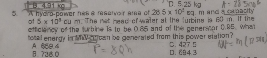 B. 4.91 kg
D. 5.25 kg
5. A hydro-power has a reservoir area of 28.5* 10^(_ ?)sq . m and a capacity
of 5* 10^6cum. The net head of water at the turbine is 60 m. If the
efficiency of the turbine is to be 0.85 and of the generator 0.95, what
total energy in MW-hr can be generated from this power station?
A 659.4
C. 427 5
B. 738.0 D. 694 3