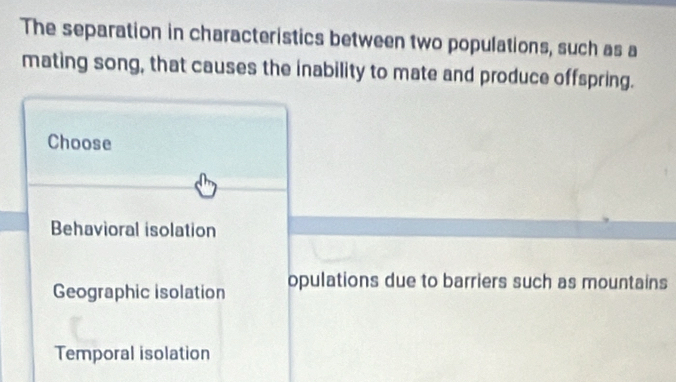 The separation in characteristics between two populations, such as a
mating song, that causes the inability to mate and produce offspring.
Choose
Behavioral isolation
Geographic isolation opulations due to barriers such as mountains
Temporal isolation