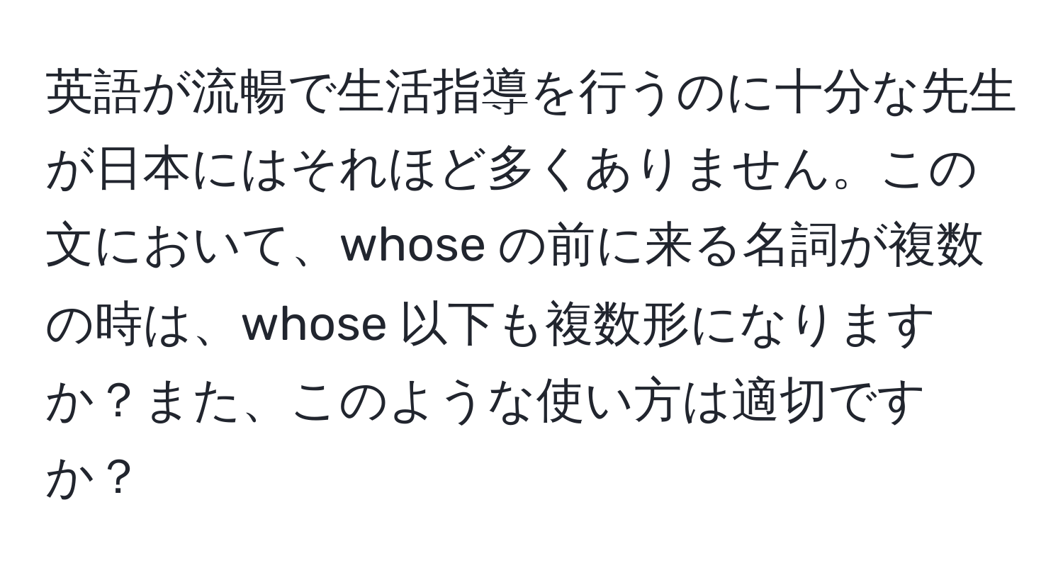 英語が流暢で生活指導を行うのに十分な先生が日本にはそれほど多くありません。この文において、whose の前に来る名詞が複数の時は、whose 以下も複数形になりますか？また、このような使い方は適切ですか？