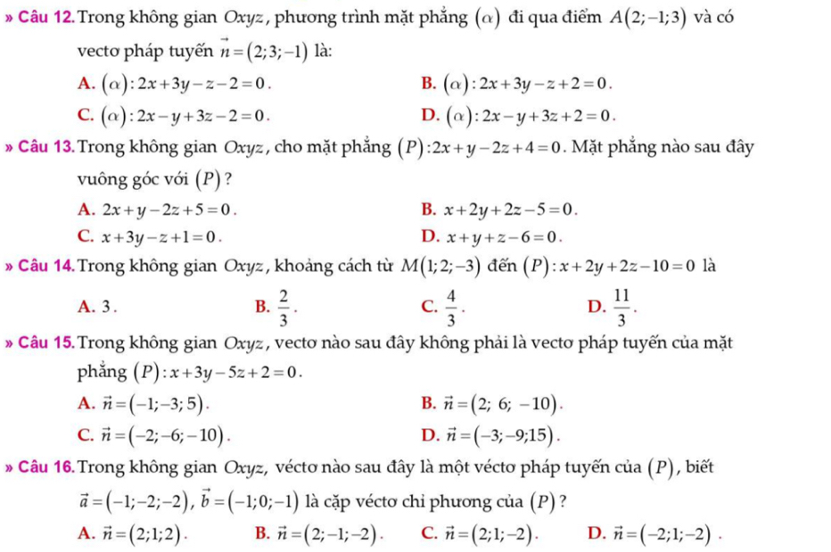 Trong không gian Oxyz , phương trình mặt phẳng (α) đi qua điểm A(2;-1;3) và có
vecto pháp tuyến vector n=(2;3;-1) là:
A. (alpha ):2x+3y-z-2=0. B. (alpha ):2x+3y-z+2=0.
C. (alpha ):2x-y+3z-2=0. D. (alpha ):2x-y+3z+2=0.
» Câu 13.Trong không gian Oxyz, cho mặt phẳng (P) 2x+y-2z+4=0. Mặt phẳng nào sau đây
vuông góc với (P) ?
A. 2x+y-2z+5=0. B. x+2y+2z-5=0.
C. x+3y-z+1=0. D. x+y+z-6=0.
* Câu 14. Trong không gian Oxyz , khoảng cách từ M(1;2;-3) đến (P): x+2y+2z-10=0 là
A. 3 . B.  2/3 ·  4/3 .  11/3 .
C.
D.
* Câu 15. Trong không gian Oxyz , vectơ nào sau đây không phải là vectơ pháp tuyến của mặt
phẳng (P): x+3y-5z+2=0.
A. vector n=(-1;-3;5). B. vector n=(2;6;-10).
C. vector n=(-2;-6;-10). D. vector n=(-3;-9;15).
* Câu 16. Trong không gian Oxyz, véctơ nào sau đây là một véctơ pháp tuyến ở cua(F ) , biết
vector a=(-1;-2;-2),vector b=(-1;0;-1) là cặp véctơ chỉ phương của (P) ?
A. vector n=(2;1;2). B. vector n=(2;-1;-2). C. vector n=(2;1;-2). D. vector n=(-2;1;-2).