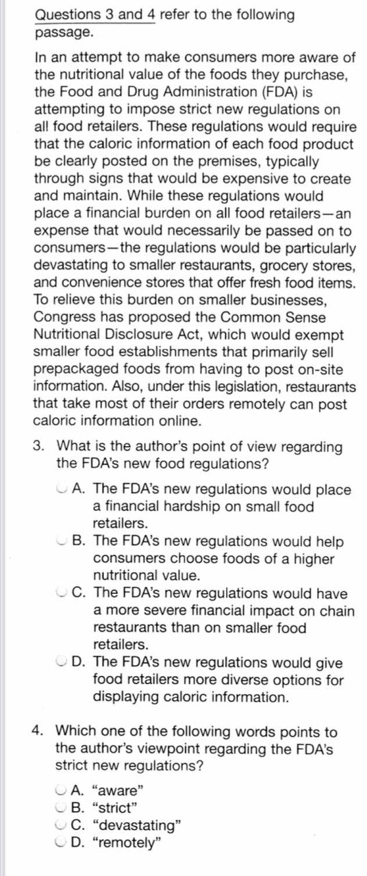 and 4 refer to the following
passage.
In an attempt to make consumers more aware of
the nutritional value of the foods they purchase,
the Food and Drug Administration (FDA) is
attempting to impose strict new regulations on
all food retailers. These regulations would require
that the caloric information of each food product
be clearly posted on the premises, typically
through signs that would be expensive to create
and maintain. While these regulations would
place a financial burden on all food retailers—an
expense that would necessarily be passed on to
consumers—the regulations would be particularly
devastating to smaller restaurants, grocery stores,
and convenience stores that offer fresh food items.
To relieve this burden on smaller businesses,
Congress has proposed the Common Sense
Nutritional Disclosure Act, which would exempt
smaller food establishments that primarily sell
prepackaged foods from having to post on-site
information. Also, under this legislation, restaurants
that take most of their orders remotely can post
caloric information online.
3. What is the author's point of view regarding
the FDA's new food regulations?
A. The FDA's new regulations would place
a financial hardship on small food
retailers.
B. The FDA's new regulations would help
consumers choose foods of a higher
nutritional value.
C. The FDA's new regulations would have
a more severe financial impact on chain
restaurants than on smaller food
retailers.
D. The FDA's new regulations would give
food retailers more diverse options for
displaying caloric information.
4. Which one of the following words points to
the author's viewpoint regarding the FDA's
strict new regulations?
A. “aware”
B. “strict”
C. “devastating”
D. “remotely”