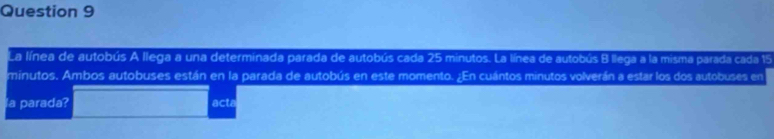 La línea de autobús A llega a una determinada parada de autobús cada 25 minutos. La línea de autobús B llega a la misma parada cada 15
minutos. Ambos autobuses están en la parada de autobús en este momento. ¿En cuántos minutos volverán a estar los dos autobuses en 
la parada? acta