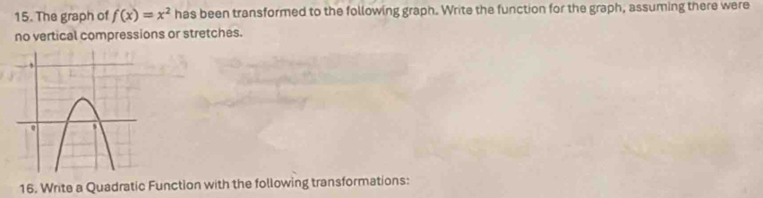 The graph of f(x)=x^2 has been transformed to the following graph. Write the function for the graph, assuming there were 
no vertical compressions or stretches. 
16. Write a Quadratic Function with the following transformations: