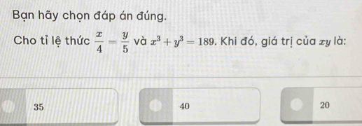 Bạn hãy chọn đáp án đúng.
Cho tỉ lệ thức  x/4 = y/5  và x^3+y^3=189. Khi đó, giá trị của xy là:
35
40
20