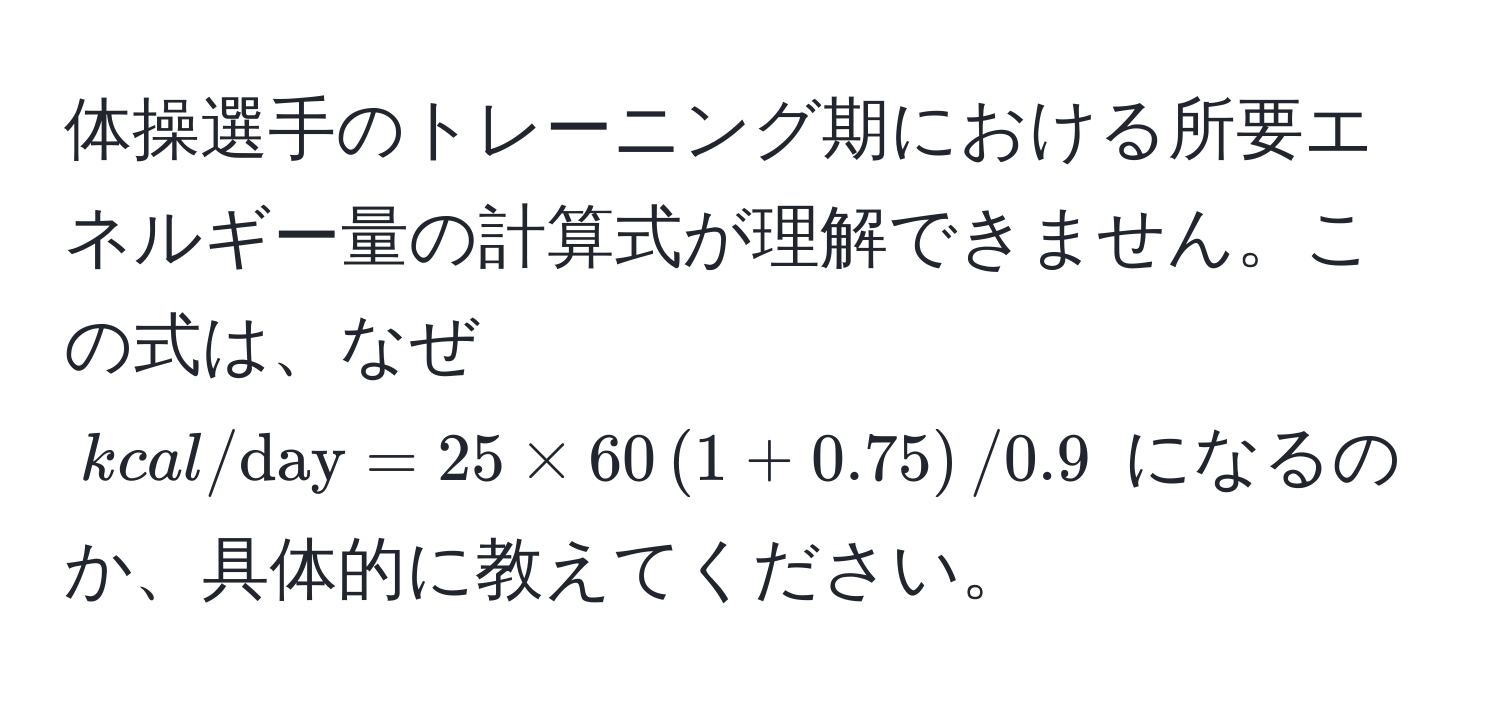 体操選手のトレーニング期における所要エネルギー量の計算式が理解できません。この式は、なぜ $kcal/day = 25 * 60 (1 + 0.75) / 0.9$ になるのか、具体的に教えてください。