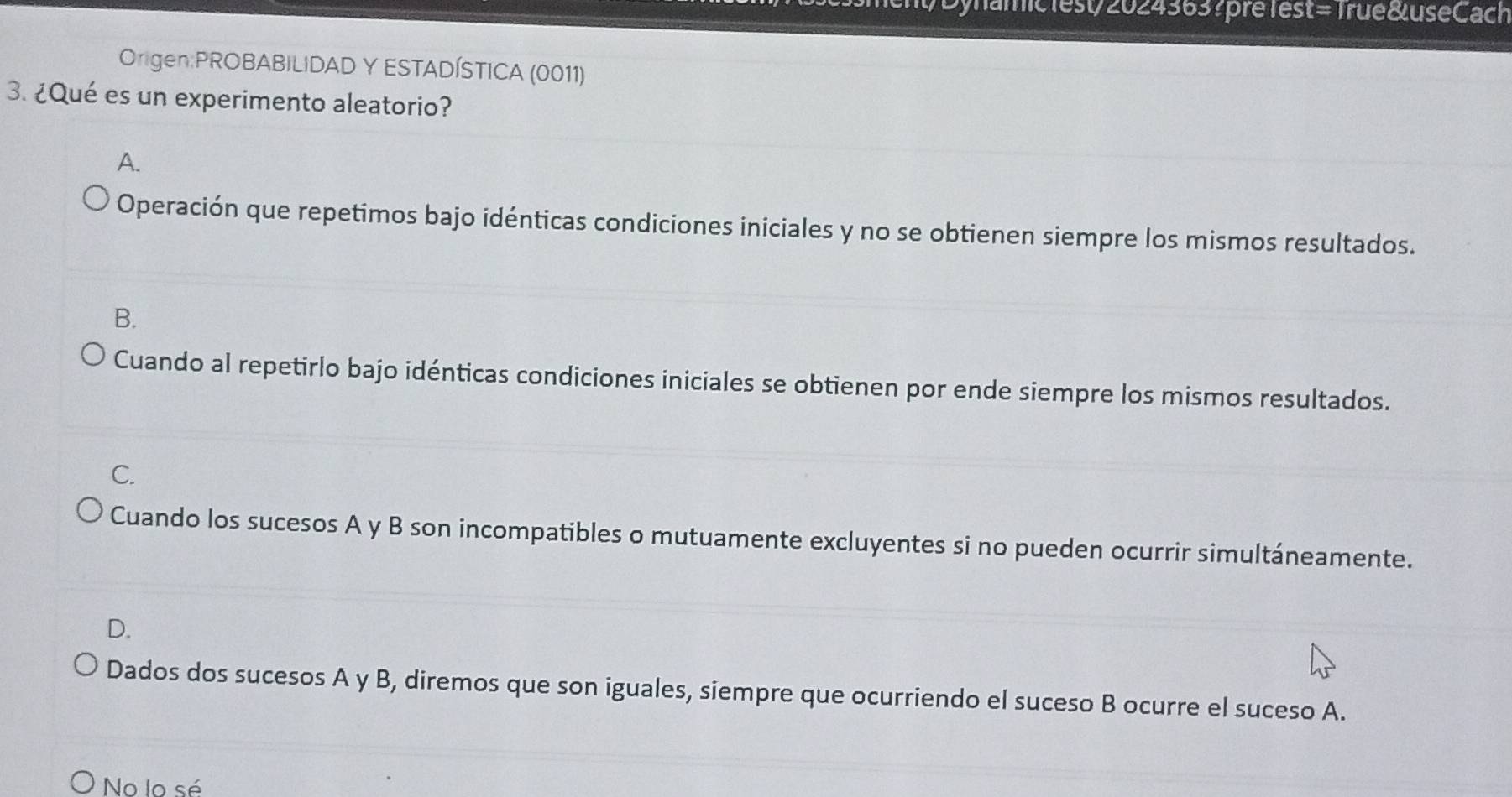 Dynamic1est/2024363?prélest= Trué &useCach
Origen:PROBABILIDAD Y ESTADÍSTICA (0011)
3. ¿Qué es un experimento aleatorio?
A.
Operación que repetimos bajo idénticas condiciones iniciales y no se obtienen siempre los mismos resultados.
B.
Cuando al repetirlo bajo idénticas condiciones iniciales se obtienen por ende siempre los mismos resultados.
C.
Cuando los sucesos A y B son incompatibles o mutuamente excluyentes si no pueden ocurrir simultáneamente.
D.
Dados dos sucesos A y B, diremos que son iguales, siempre que ocurriendo el suceso B ocurre el suceso A.
No lo sé