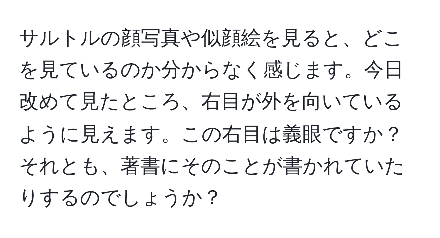 サルトルの顔写真や似顔絵を見ると、どこを見ているのか分からなく感じます。今日改めて見たところ、右目が外を向いているように見えます。この右目は義眼ですか？それとも、著書にそのことが書かれていたりするのでしょうか？