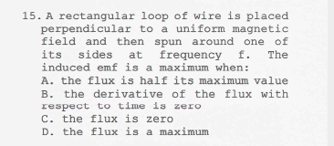 A rectangular loop of wire is placed
perpendicular to a uniform magnetic
field and then spun around one of
its sides at frequency f. The
induced emf is a maximum when:
A. the flux is half its maximum value
B. the derivative of the flux with
respect to time is zero
C. the flux is zero
D. the flux is a maximum