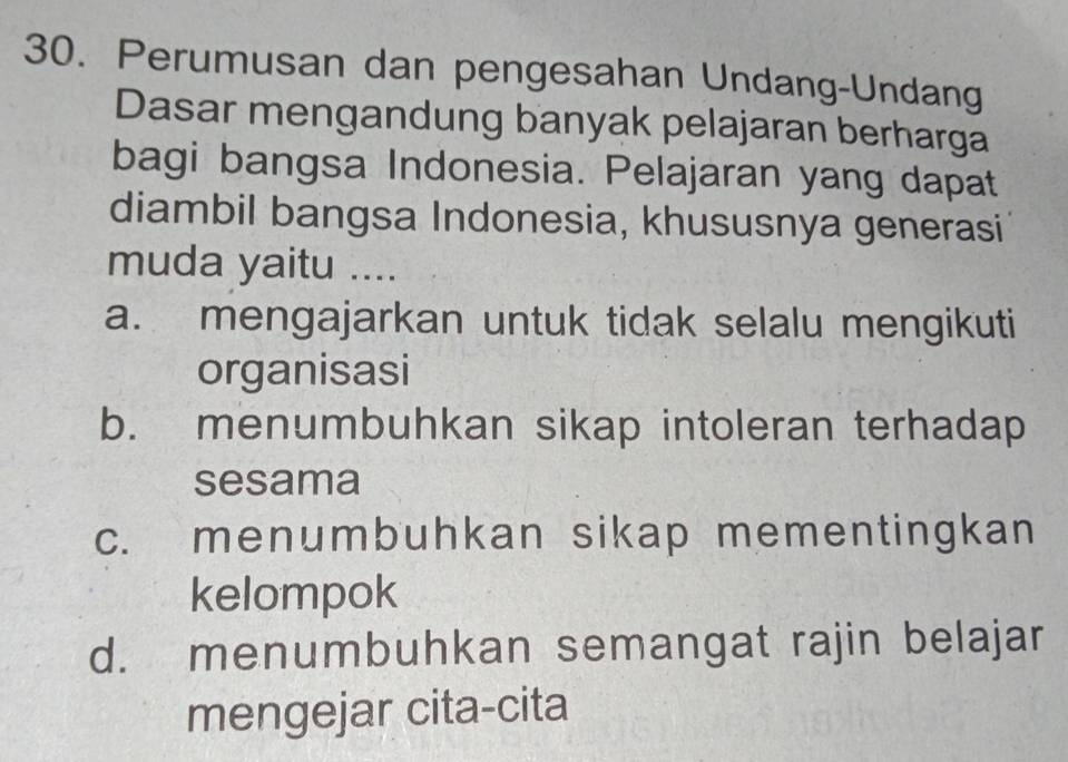 Perumusan dan pengesahan Undang-Undang
Dasar mengandung banyak pelajaran berharga
bagi bangsa Indonesia. Pelajaran yang dapat
diambil bangsa Indonesia, khususnya generasi
muda yaitu ....
a. mengajarkan untuk tidak selalu mengikuti
organisasi
b. menumbuhkan sikap intoleran terhadap
sesama
c. menumbuhkan sikap mementingkan
kelompok
d. menumbuhkan semangat rajin belajar
mengejar cita-cita