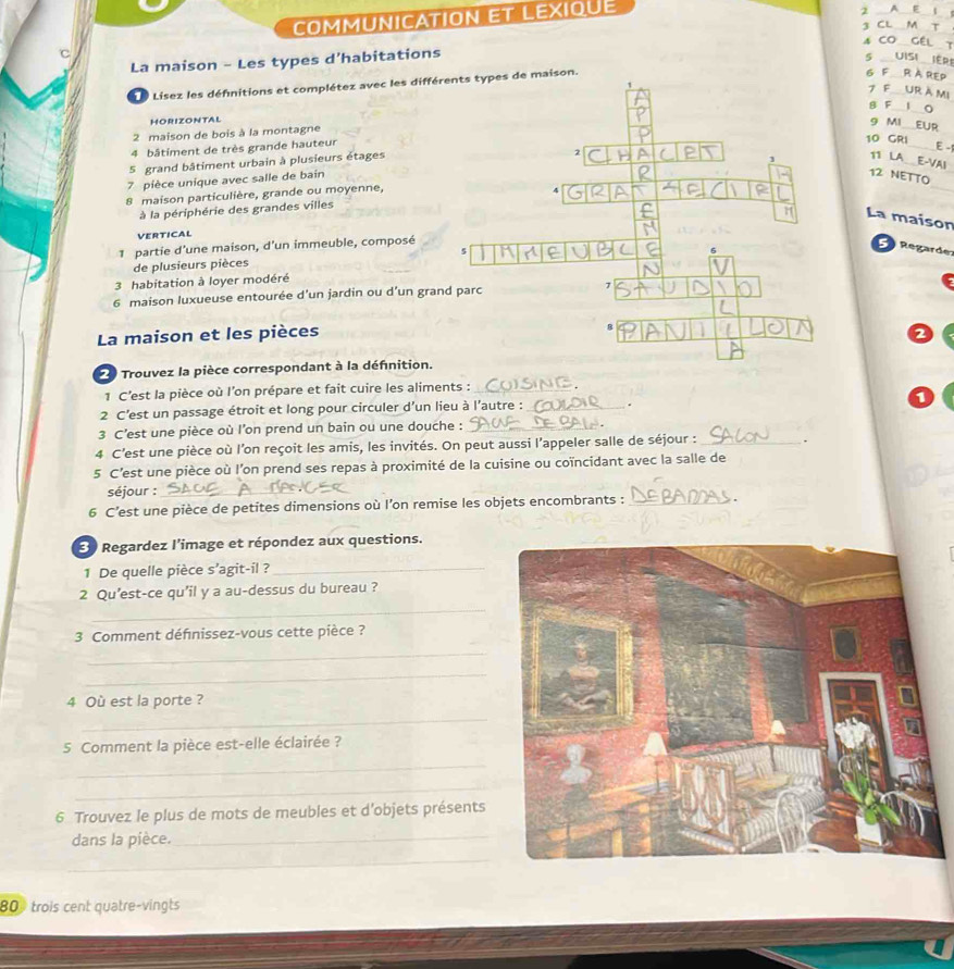 COMMUNICATION ET LEXIQUE
2 A E     
3 CL M T
A CO GEL T
La maison - Les types d’habitations
5 _ UISi iér
L  Lisez les défnitions et complétez avec les différents types de maison.
6 F R À REp
1
7 F Ur à mi
B F 1 Q
HORIZONTAL
9 MI EUF
2 maison de bois à la montagne
4 bâtiment de très grande hauteur
10 GRI_ E -
5 grand bâtiment urbain à plusieurs étages
2
1 11 LA___E-VAI
7 pièce unique avec salle de bain
12 NETTO
8 maison particulière, grande ou moyenne,
à la périphérie des grandes villes 4
_
H La maison
VERTICAL
1 partie d'une maison, d'un immeuble, composé
5   Regarde
de plusieurs pièces 5
6
3 habitation à loyer modéré
6 maison luxueuse entourée d’un jardin ou d’un grand parc
La maison et les pièces
2
2 Trouvez la pièce correspondant à la défnition.
1 C’est la pièce où l’on prépare et fait cuire les aliments :_
2 C'est un passage étroit et long pour circuler d'un lieu à l'autre :_ .
3 C’est une pièce où l’on prend un bain ou une douche :_
4 C’est une pièce où l’on reçoit les amis, les invités. On peut aussi l’appeler salle de séjour : _.
5 C'est une pièce où l'on prend ses repas à proximité de la cuisine ou coïncidant avec la salle de
séjour :_
6 C’est une pièce de petites dimensions où l’on remise les objets encombrants : _  
3 Regardez l'image et répondez aux questions.
1 De quelle pièce s’agit-il ?_
_
2 Qu'est-ce qu'il y a au-dessus du bureau ?
3 Comment défnissez-vous cette pièce ?
_
_
4 Où est la porte ?
_
5 Comment la pièce est-elle éclairée ?
_
_
6 Trouvez le plus de mots de meubles et d'objets présents
dans la pièce._
_
80 trois cent quatre-vingts