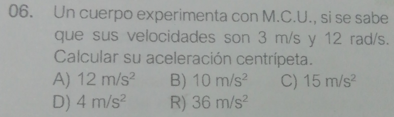 Un cuerpo experimenta con M.C.U., si se sabe
que sus velocidades son 3 m/s y 12 rad/s.
Calcular su aceleración centrípeta.
A) 12m/s^2 B) 10m/s^2 C) 15m/s^2
D) 4m/s^2 R) 36m/s^2