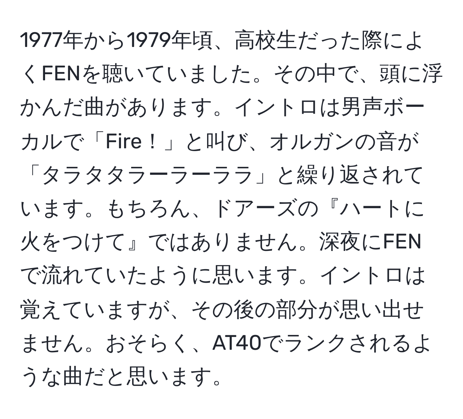 1977年から1979年頃、高校生だった際によくFENを聴いていました。その中で、頭に浮かんだ曲があります。イントロは男声ボーカルで「Fire！」と叫び、オルガンの音が「タラタタラーラーララ」と繰り返されています。もちろん、ドアーズの『ハートに火をつけて』ではありません。深夜にFENで流れていたように思います。イントロは覚えていますが、その後の部分が思い出せません。おそらく、AT40でランクされるような曲だと思います。