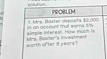 solution. 
PROBLEM 
1. Mrs. Baxter deposits $2,000
in an account that earns 5%
simple interest. How much is 
Mrs. Baxter's investment 
worth after 8 years?