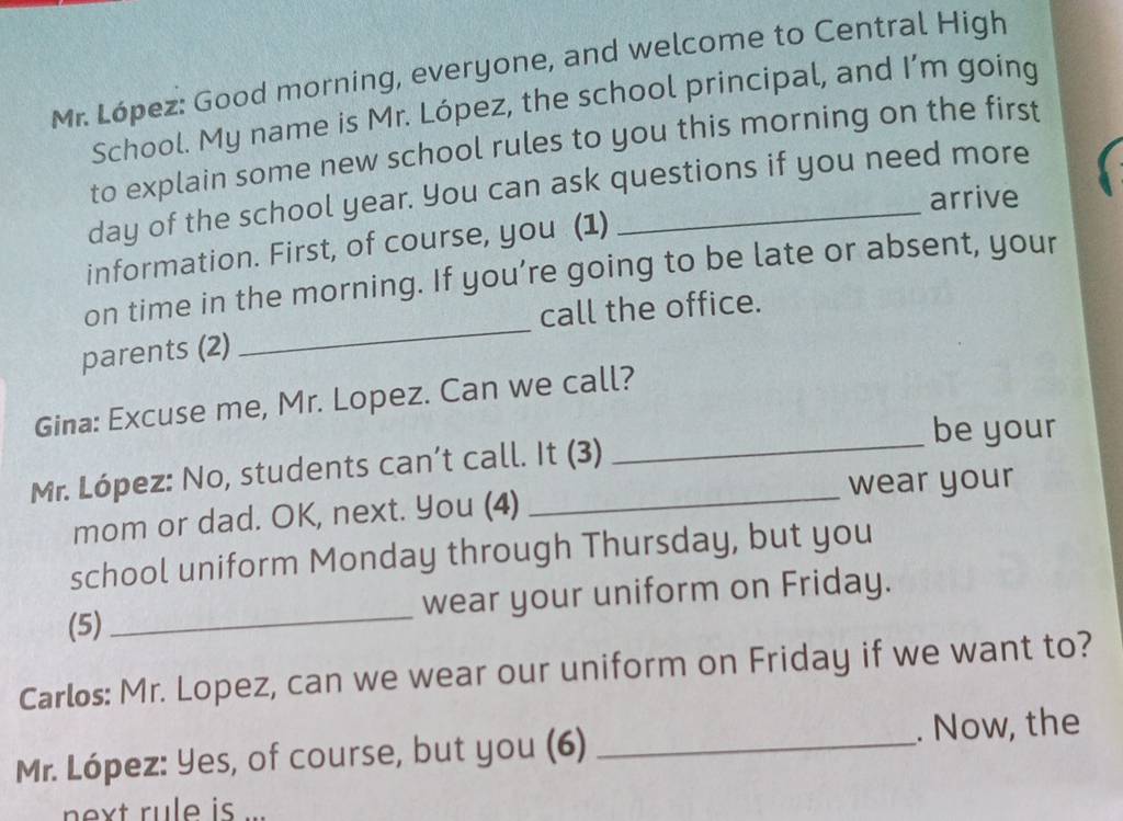 Mr. López: Good morning, everyone, and welcome to Central High 
School. My name is Mr. López, the school principal, and I’m going 
to explain some new school rules to you this morning on the first 
day of the school year. You can ask questions if you need more 
arrive 
information. First, of course, you (1) 
_ 
on time in the morning. If you’re going to be late or absent, your 
call the office. 
parents (2) 
Gina: Excuse me, Mr. Lopez. Can we call? 
_be your 
Mr. López: No, students can’t call. It (3) 
mom or dad. OK, next. You (4) wear your 
school uniform Monday through Thursday, but you 
(5) _wear your uniform on Friday. 
Carlos: Mr. Lopez, can we wear our uniform on Friday if we want to? 
Mr. López: Yes, of course, but you (6) _. Now, the 
ext rule is ...