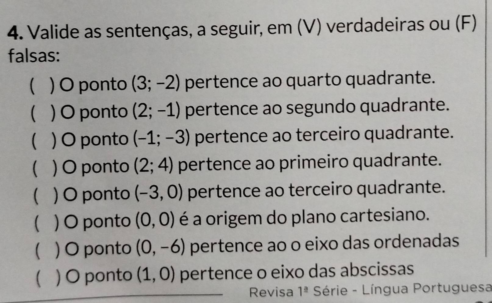 Valide as sentenças, a seguir, em (V) verdadeiras ou (F)
falsas:
( ) O ponto (3;-2) pertence ao quarto quadrante.
( ) O ponto (2;-1) pertence ao segundo quadrante.
 ) O ponto (-1;-3) pertence ao terceiro quadrante.
) O ponto (2;4) pertence ao primeiro quadrante.
 ) O ponto (-3,0) pertence ao terceiro quadrante.
( ) O ponto (0,0) é a origem do plano cartesiano.
( ) O ponto (0,-6) pertence ao o eixo das ordenadas
 ) O ponto (1,0) pertence o eixo das abscissas
Revisa 1^(_ a) Série - Língua Portuguesa