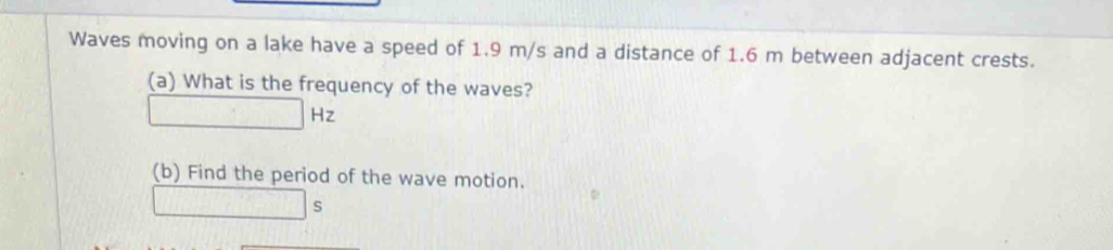 Waves moving on a lake have a speed of 1.9 m/s and a distance of 1.6 m between adjacent crests. 
(a) What is the frequency of the waves?
□ Hz
(b) Find the period of the wave motion.
□ s