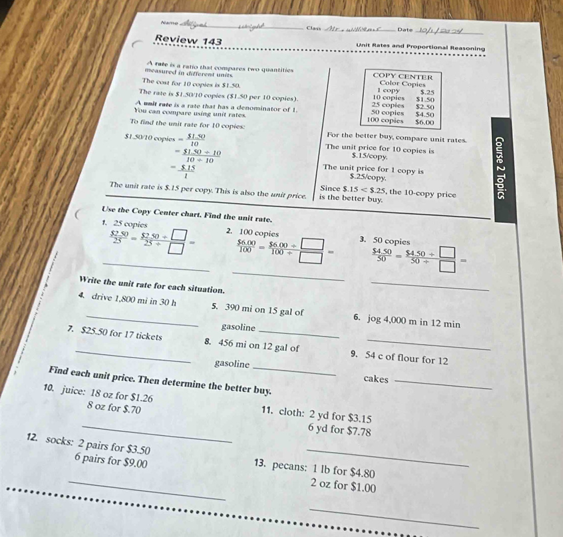 Name _Class _Date_
Review 143 Unit Rates and Proportional Reasoning
A rate is a ratio that compares two quantities COPY CENTER
measured in different units. Color Copies
The cost for 10 copies is $1.50. 10 copies 1 copy $1.50
$.25
The rate is $1.50/10 copies ($1.50 per 10 copies). 25 copies $2.50
A unit rate is a rate that has a denominator of 1 50 copies
You can compare using unit rates. 100 copies $6.00 $4.50
To find the unit rate for 10 copies: For the better buy, compare unit rates. 
$1.50/10 copies = ($1.50)/10  The unit price for 10 copies is
= ($1.50/ 10)/10/ 10 
$.15/copy.
= ($.15)/1 
The unit price for 1 copy is
$.25/copy.
a
Since $.15 , the 10-copy price
The unit rate is $.15 per copy. This is also the unit price. is the better buy.
Use the Copy Center chart. Find the unit rate.
1. 25 copies 2. 100 copies
3. 50 copies
_
_  $250/25 = ($250/ □ )/25/ □  =  ($6.00)/100 = ($6.00/ □ )/100/ □  =  ($4.50)/50 = ($4.50/ □ )/50/ □  =
Write the unit rate for each situation.
_
4 drive 1,800 mi in 30 h 5. 390 mi on 15 gal of 6. jog4,000min12r nin
gasoline
7. $25.50 for 17 tickets 8. 456 mi on 12 gal of 9. 54 c of flour for 12
gasoline_
cakes_
Find each unit price. Then determine the better buy.
10. juice: 18 oz for $1.26
8 oz for $.70
_
11. cloth: 2 yd for $3.15
6 yd for $7.78
12. socks: 2 pairs for $3.50
_
13. pecans: 1 lb for $4.80
_6 pairs for $9.00 2 oz for $1.00
_