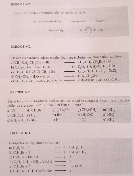 EXECICE N°1
Ecrivez les formes mésomères des composés suivants :
CH_3· CH_2· CH=CH· CH=CH_2 CH_2=CH· CH=O CH_2=CH· Cl
CH_2=CH-OCH_3 a-□ -CH=CH_2
EXECICE N°2
Classez les réactions suivantes selon leur type (substitution, élimination, addition...) :
a) CH_3-CH_2-CH_2OH+HBr CH_3-CH_2-CH_2Br+H_2O
b) C_6H_5-SH+C_6H_5-CH_2Br C_6H_5-S-CH_2-C_6H_5+HBr
c) CH_3-CHCl-CHCl-CH_3+Zn CH_3-CH=CH-CH_3+ZnCl_2
d) CH_2=CH_2+H_2O+acidefort CH_3-CH_2OH
e) CH_3-CO-CH_2-COOC_2H_5+acide CH_3-C(OH)=CH-COOC_2H_5
EXECICE N°3
Parmi les espèces suivantes, quelles sont celles qui se comportent comme un nucléo-
phile, un électrophile ? les deux ? ni l'un ni l'autre ?
a) 1 - d) CH_3Br g) (CH_3)C^+ j) CH_2=CH_2 m) NH_3
b ) CH_3OH e) H_2 h) Br^+ k) H_2C=O n) NH_4^(+
c) CH_3)-NH_2f) BF_3 i) H^+ D) N_3^(- o) NH_2^-
EXECICE N^circ)4
Complétez les équations suivantes :
a) C_2H_5Br+ ? C_2H_5OH
b ) C_2H_5Br+ ? C_2H_5OCH_3
c) C_2H_5Br+Ph-SH -2 ?
d ) C_2H_5-NH_2+CH_31(exces) to ?
c) C_2H_5Br+ ? C_2H_5CN
f) C_2H_5Br+CH_3-Cequiv C^-,Na^+ ?