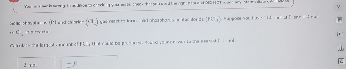 Your answer is wrong. In addition to checking your math, check that you used the right data and DID NOT round any intermediate calculations.
?
Solid phosphorus (P) and chlorine (CI_2) gas react to form solid phosphorus pentachloride (PCl_5). Suppose you have 11.0 mol of P and 1.0 mol
of Cl_2 in a reactor.

Calculate the largest amount of PCl_5 that could be produced. Round your answer to the nearest 0.1 mol.. 2 mol □ * 10^(□)
Ar