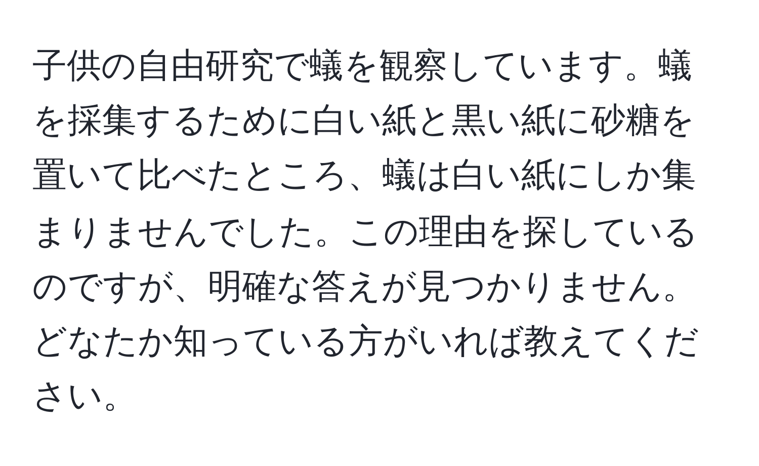 子供の自由研究で蟻を観察しています。蟻を採集するために白い紙と黒い紙に砂糖を置いて比べたところ、蟻は白い紙にしか集まりませんでした。この理由を探しているのですが、明確な答えが見つかりません。どなたか知っている方がいれば教えてください。