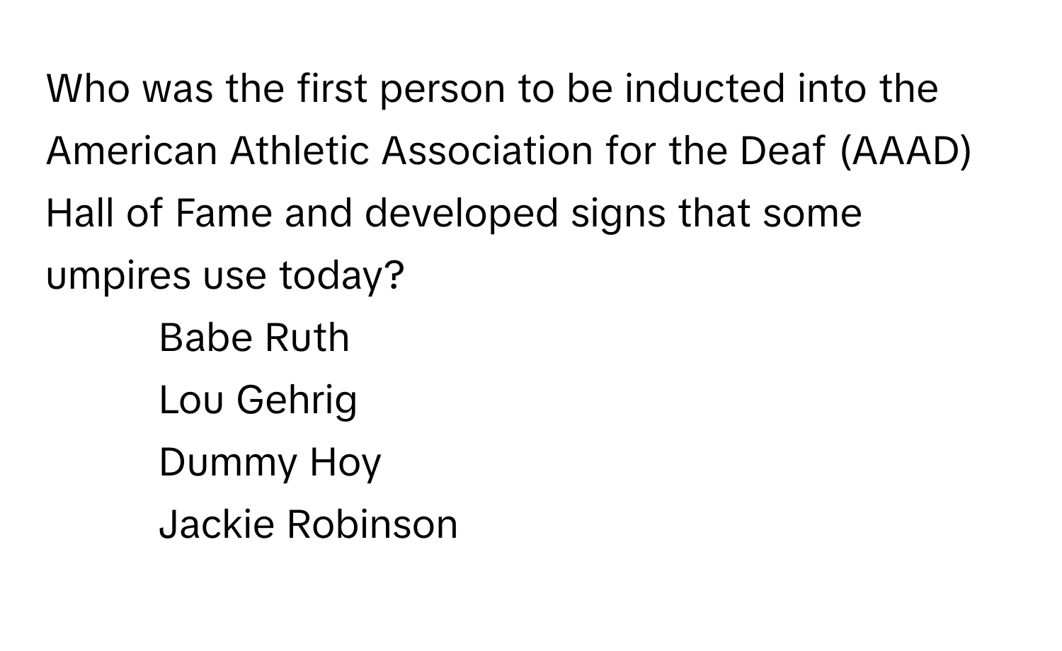 Who was the first person to be inducted into the American Athletic Association for the Deaf (AAAD) Hall of Fame and developed signs that some umpires use today?

1) Babe Ruth 
2) Lou Gehrig 
3) Dummy Hoy 
4) Jackie Robinson