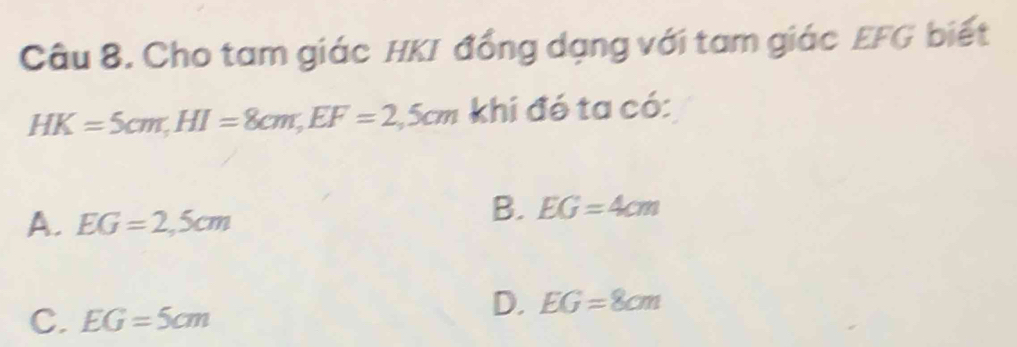 Cho tam giác HKI đồng dạng với tam giác EFG biết
HK=5cm, HI=8cm, EF=2,5cm khi đó ta có:
A. EG=2,5cm
B. EG=4cm
C. EG=5cm
D. EG=8cm