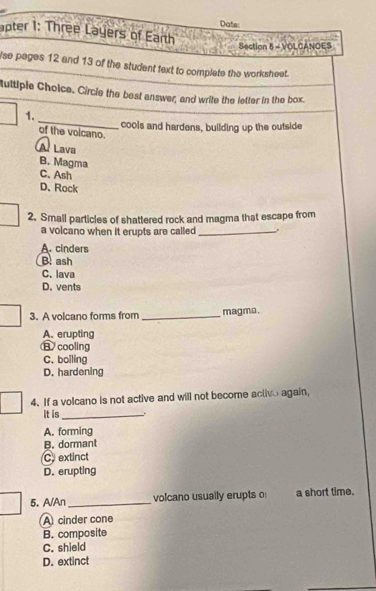 Date:
apter 1: Three Layers of Earth
Section 5 - VOLCANOES
se pages 12 and 13 of the student text to complete the worksheet.
Multiple Cholce. Circle the best answer, and write the letter in the box.
_
1.
cools and hardens, building up the outside
of the volcano.
A Lava
B. Magma
C.Ash
D. Rock
2. Small particles of shattered rock and magma that escape from
a volcano when it erupts are called_
A. cinders
B. ash
C. lava
D. vents
3. A volcano forms from _magma.
A. erupting
B cooling
C. boiling
D. hardening
4. If a volcano is not active and will not become activo again,
It is _.
A. forming
B. dormant
Cextinct
D. erupting
5. A/An_ volcano usually erupts o a short time.
A cinder cone
B. composite
C. shield
D. extinct