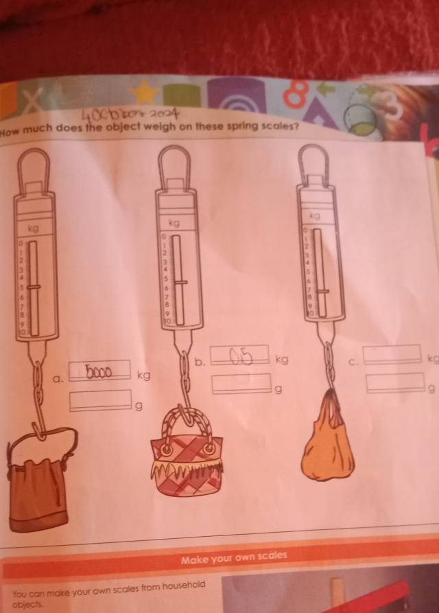 How much does the object weigh on these spring scales?
kg
0
2
2
2
5
-
6
4
b. __ kg C. □ kg
a.
_ kg □ g
□ g
□  □ 
g
Make your own scales 
'You can make your own scales from household 
objects.