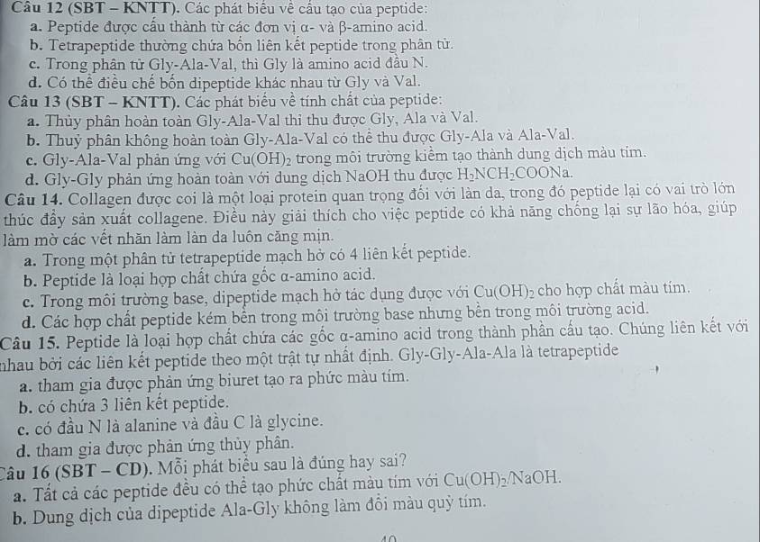 (SBT - KNTT). Các phát biểu về cầu tạo của peptide:
a. Peptide được cấu thành từ các đơn vị α- và β-amino acid.
b. Tetrapeptide thường chứa bổn liên kết peptide trong phân tử.
c. Trong phân tử Gly-Ala-Val, thì Gly là amino acid đầu N.
d. Có thể điều chế bốn dipeptide khác nhau từ Gly và Val.
Câu 13 (SBT - KNTT). Các phát biểu về tính chất của peptide:
a. Thủy phân hoàn toàn Gly-Ala-Val thi thu được Gly, Ala và Val.
b. Thuỷ phân không hoàn toàn Gly-Ala-Val có thể thu được Gly-Ala và Ala-Val.
c. Gly-Ala-Val phản ứng với Cu(OH)_2 trong môi trường kiểm tạo thành dung dịch màu tím.
d. Gly-Gly phản ứng hoàn toàn với dung dịch NaOH thu được H_2NCH_2COONa.
Câu 14. Collagen được coi là một loại protein quan trọng đối với làn da, trong đó peptide lại có vai trò lớn
thúc đầy sản xuất collagene. Điều này giải thích cho việc peptide có khả năng chống lại sự lão hóa, giúp
làm mờ các vết nhăn làm làn da luôn căng mịn.
a. Trong một phân tử tetrapeptide mạch hở có 4 liên kết peptide.
b. Peptide là loại hợp chất chứa gốc α-amino acid.
c. Trong môi trường base, dipeptide mạch hở tác dụng được với Cu(OH)_2 cho hợp chất màu tím.
d. Các hợp chất peptide kém bền trong môi trường base nhưng bền trong môi trường acid.
Câu 15. Peptide là loại hợp chất chứa các gốc α-amino acid trong thành phần cấu tạo. Chúng liên kết với
nhau bởi các liên kết peptide theo một trật tự nhất định. Gly-Gly-Ala-Ala là tetrapeptide
a. tham gia được phản ứng biuret tạo ra phức màu tím.
b. có chứa 3 liên kết peptide.
c. có đầu N là alanine và đầu C là glycine.
d. tham gia được phản ứng thủy phân.
Câu 16(SBT-CD) Mỗ i phát biểu sau là đúng hay sai?
a. Tất cả các peptide đều có thể tạo phức chất màu tím với Cu(OH)_2/NaOH.
b. Dung dịch của dipeptide Ala-Gly không làm đổi màu quỳ tím.