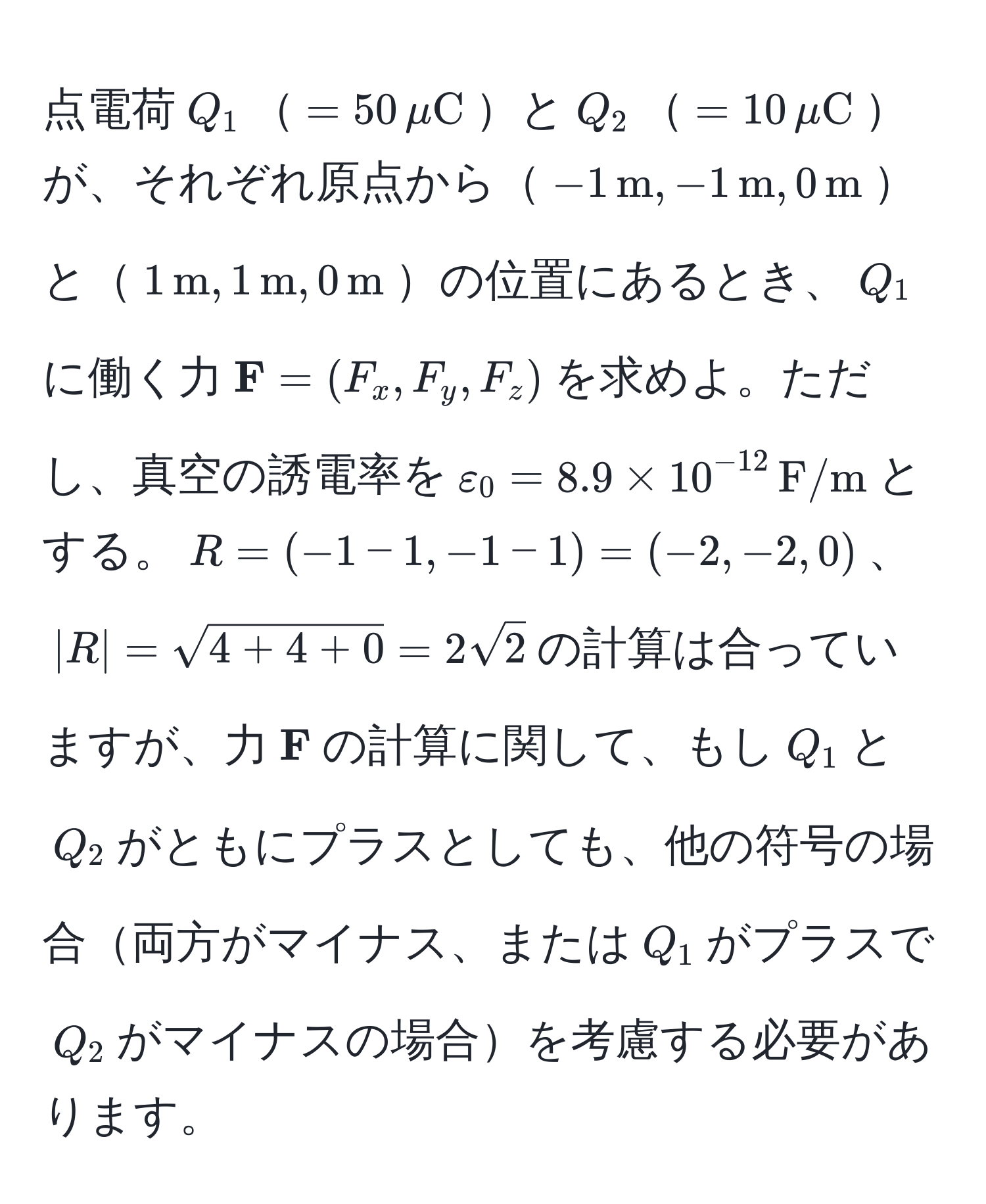 点電荷$Q_1$$=50,muC$と$Q_2$$=10,muC$が、それぞれ原点から$-1,m, -1,m, 0,m$と$1,m, 1,m, 0,m$の位置にあるとき、$Q_1$に働く力$ F = (F_x, F_y, F_z)$を求めよ。ただし、真空の誘電率を$varepsilon_0 = 8.9 * 10^(-12),F/m$とする。$R = (-1 - 1, -1 - 1) = (-2, -2, 0)$、$|R| = sqrt(4 + 4 + 0) = 2sqrt(2)$の計算は合っていますが、力$ F$の計算に関して、もし$Q_1$と$Q_2$がともにプラスとしても、他の符号の場合両方がマイナス、または$Q_1$がプラスで$Q_2$がマイナスの場合を考慮する必要があります。