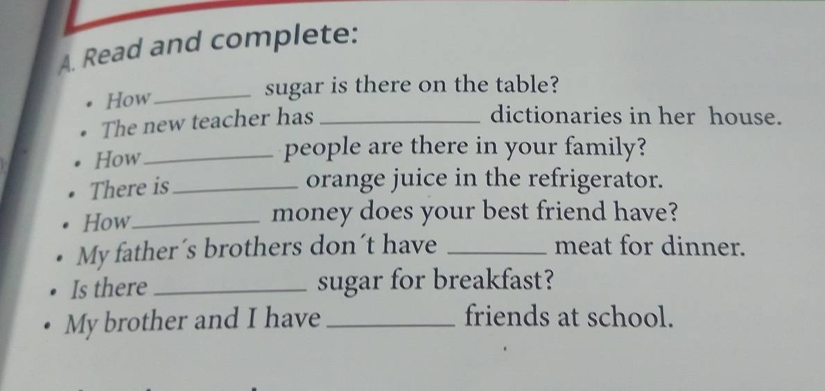 Read and complete: 
How 
_sugar is there on the table? 
The new teacher has_ 
dictionaries in her house. 
How_ 
people are there in your family? 
There is_ 
orange juice in the refrigerator. 
How_ 
money does your best friend have? 
My father´s brothers don´t have _meat for dinner. 
Is there _sugar for breakfast? 
My brother and I have _friends at school.