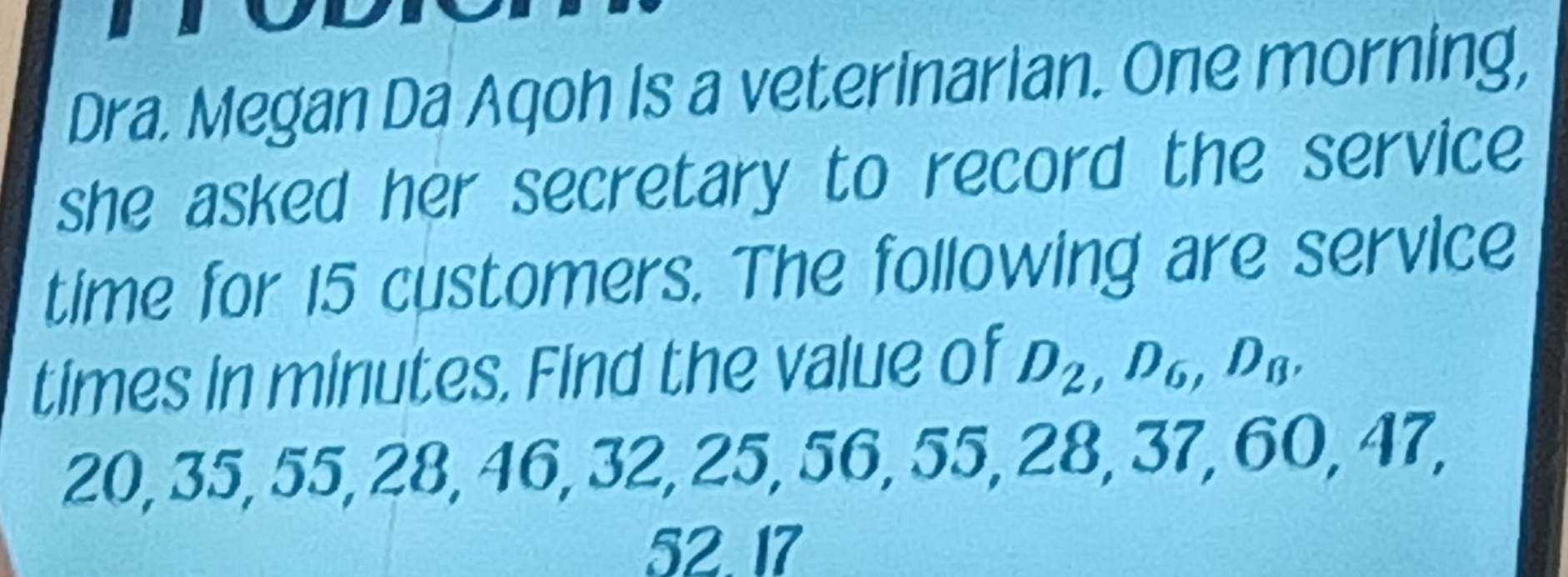 Dra. Megan Da Aqoh Is a veterinarian. One morning, 
she asked her secretary to record the service 
time for 15 customers. The following are service 
times in minutes. Find the value of D_2, D_6, D_B,
20, 35, 55, 28, 46, 32, 25, 56, 55, 28, 37, 60, 47,
52. 17